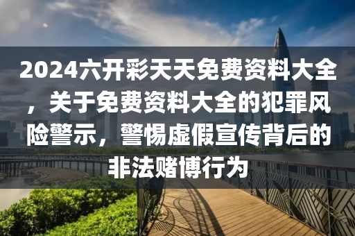 2024六开彩天天免费资料大全，关于免费资料大全的犯罪风险警示，警惕虚假宣传背后的非法赌博行为