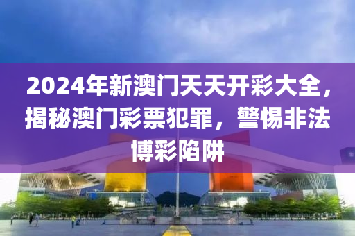 2024年新澳门天天开彩大全，揭秘澳门彩票犯罪，警惕非法博彩陷阱