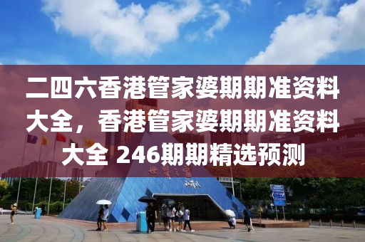 二四六香港管家婆期期准资料大全，香港管家婆期期准资料大全 246期期精选预测