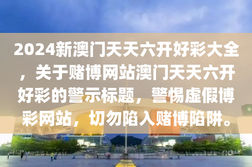 2024新澳门天天六开好彩大全，关于赌博网站澳门天天六开好彩的警示标题，警惕虚假博彩网站，切勿陷入赌博陷阱。