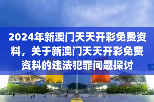 2024年新澳门天天开彩免费资料，关于新澳门天天开彩免费资料的违法犯罪问题探讨