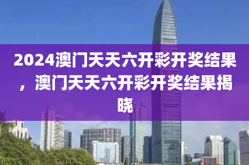2024澳门天天六开彩开奖结果，澳门天天六开彩开奖结果揭晓