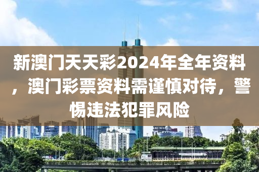 新澳门天天彩2024年全年资料，澳门彩票资料需谨慎对待，警惕违法犯罪风险