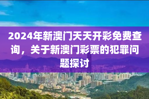 2024年新澳门天天开彩免费查询，关于新澳门彩票的犯罪问题探讨
