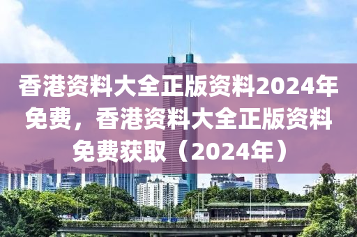 香港资料大全正版资料2024年免费，香港资料大全正版资料免费获取（2024年）