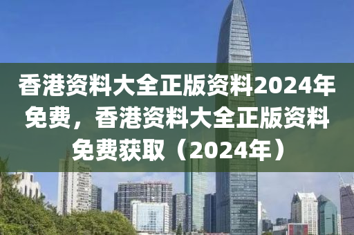 香港资料大全正版资料2024年免费，香港资料大全正版资料免费获取（2024年）
