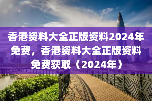 香港资料大全正版资料2024年免费，香港资料大全正版资料免费获取（2024年）