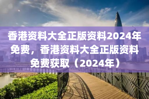 香港资料大全正版资料2024年免费，香港资料大全正版资料免费获取（2024年）
