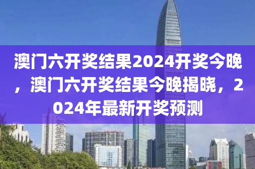 澳门六开奖结果2024开奖今晚，澳门六开奖结果今晚揭晓，2024年最新开奖预测