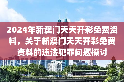 2024年新澳门天天开彩免费资料，关于新澳门天天开彩免费资料的违法犯罪问题探讨