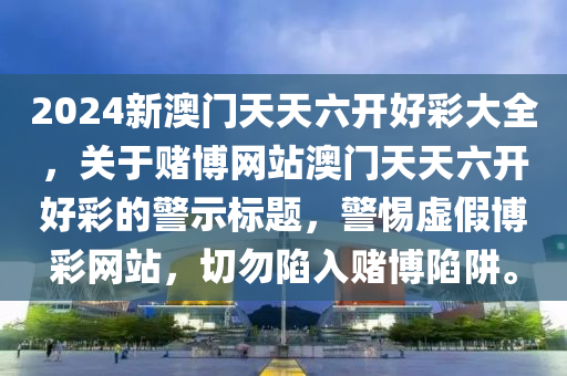 2024新澳门天天六开好彩大全，关于赌博网站澳门天天六开好彩的警示标题，警惕虚假博彩网站，切勿陷入赌博陷阱。