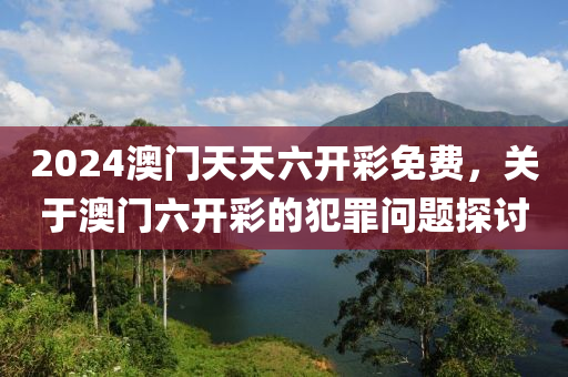 2024澳门天天六开彩免费，关于澳门六开彩的犯罪问题探讨