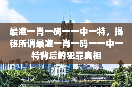 最准一肖一码一一中一特，揭秘所谓最准一肖一码一一中一特背后的犯罪真相