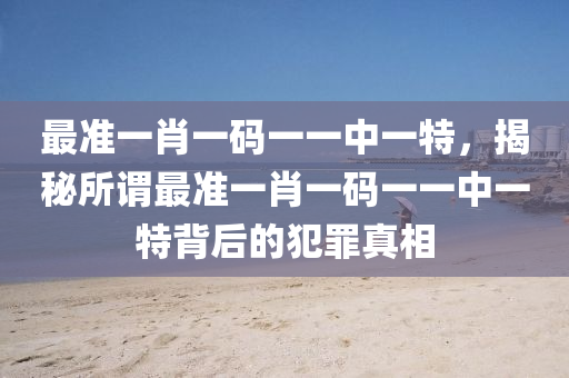 最准一肖一码一一中一特，揭秘所谓最准一肖一码一一中一特背后的犯罪真相