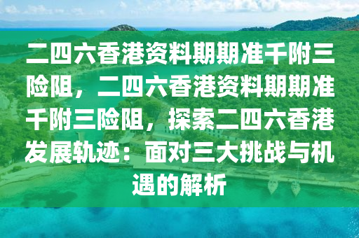 二四六香港资料期期准千附三险阻，二四六香港资料期期准千附三险阻，探索二四六香港发展轨迹：面对三大挑战与机遇的解析