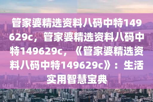 管家婆精选资料八码中特149629c，管家婆精选资料八码中特149629c，《管家婆精选资料八码中特149629c》：生活实用智慧宝典