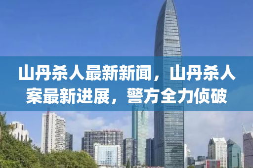 山丹杀人最新新闻，山丹杀人案最新进展，警方全力侦破