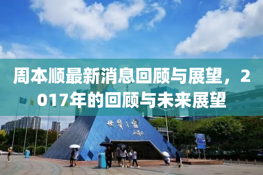 周本顺最新消息回顾与展望，2017年的回顾与未来展望