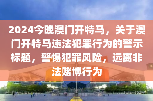 2024今晚澳门开特马，关于澳门开特马违法犯罪行为的警示标题，警惕犯罪风险，远离非法赌博行为