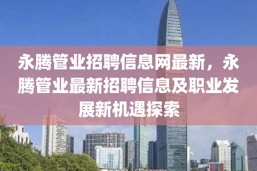 永腾管业招聘信息网最新，永腾管业最新招聘信息及职业发展新机遇探索