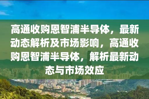 高通收购恩智浦半导体，最新动态解析及市场影响，高通收购恩智浦半导体，解析最新动态与市场效应