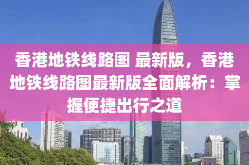 香港地铁线路图 最新版，香港地铁线路图最新版全面解析：掌握便捷出行之道