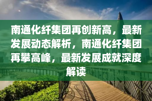 南通化纤集团再创新高，最新发展动态解析，南通化纤集团再攀高峰，最新发展成就深度解读