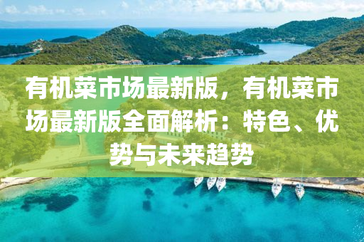 有机菜市场最新版，有机菜市场最新版全面解析：特色、优势与未来趋势