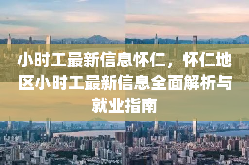 小时工最新信息怀仁，怀仁地区小时工最新信息全面解析与就业指南