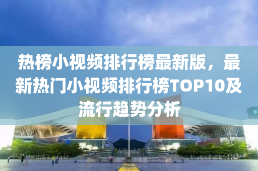 热榜小视频排行榜最新版，最新热门小视频排行榜TOP10及流行趋势分析