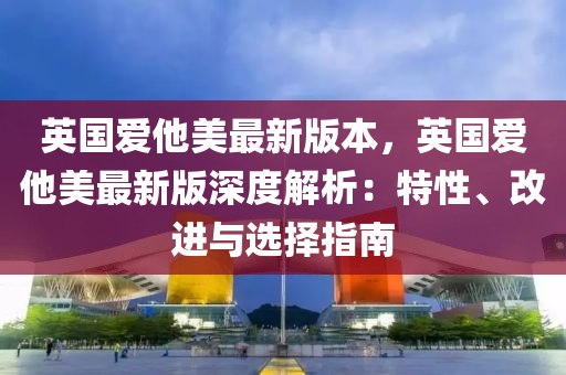 英国爱他美最新版本，英国爱他美最新版深度解析：特性、改进与选择指南