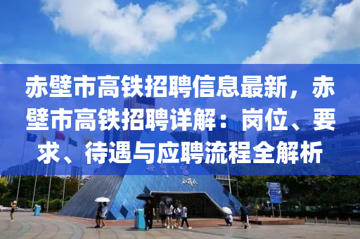 赤壁市高铁招聘信息最新，赤壁市高铁招聘详解：岗位、要求、待遇与应聘流程全解析