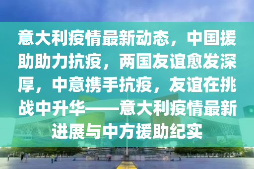 意大利疫情最新动态，中国援助助力抗疫，两国友谊愈发深厚，中意携手抗疫，友谊在挑战中升华——意大利疫情最新进展与中方援助纪实
