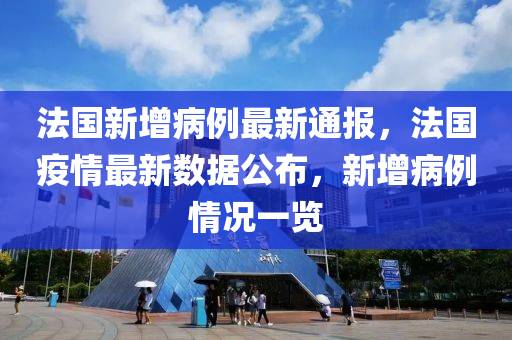 法国新增病例最新通报，法国疫情最新数据公布，新增病例情况一览