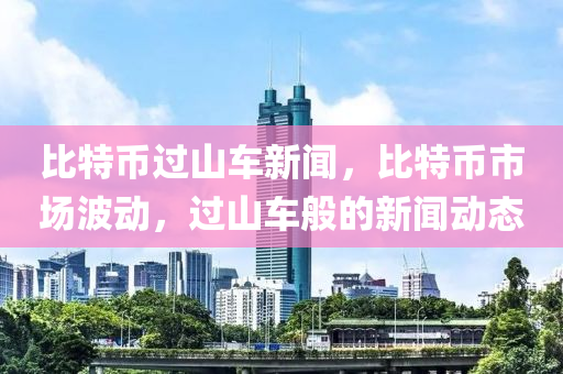 比特币过山车新闻，比特币市场波动，过山车般的新闻动态