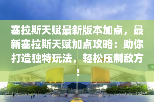 塞拉斯天赋最新版本加点，最新塞拉斯天赋加点攻略：助你打造独特玩法，轻松压制敌方！
