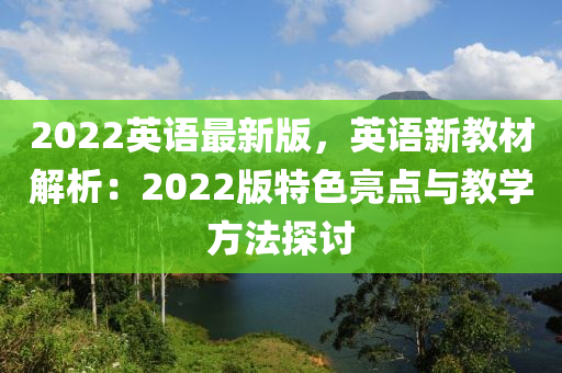 2022英语最新版，英语新教材解析：2022版特色亮点与教学方法探讨