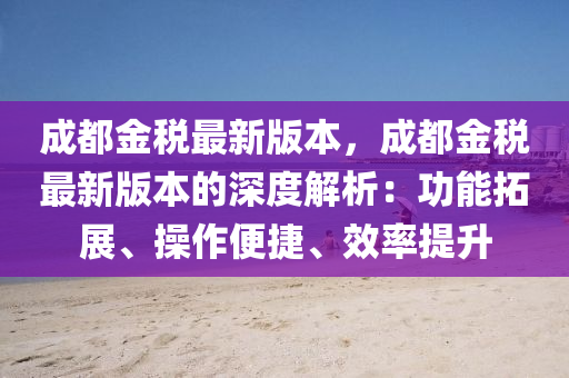 成都金税最新版本，成都金税最新版本的深度解析：功能拓展、操作便捷、效率提升