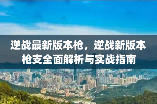 逆战最新版本枪，逆战新版本枪支全面解析与实战指南