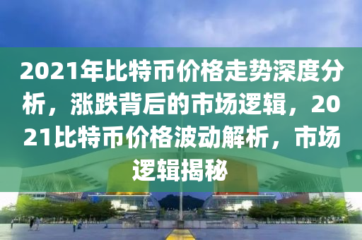 2021年比特币价格走势深度分析，涨跌背后的市场逻辑，2021比特币价格波动解析，市场逻辑揭秘