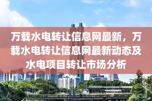 万载水电转让信息网最新，万载水电转让信息网最新动态及水电项目转让市场分析