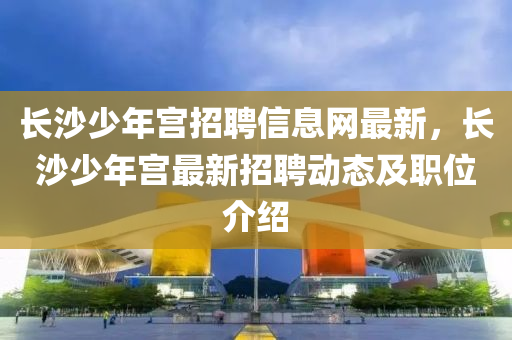 长沙少年宫招聘信息网最新，长沙少年宫最新招聘动态及职位介绍