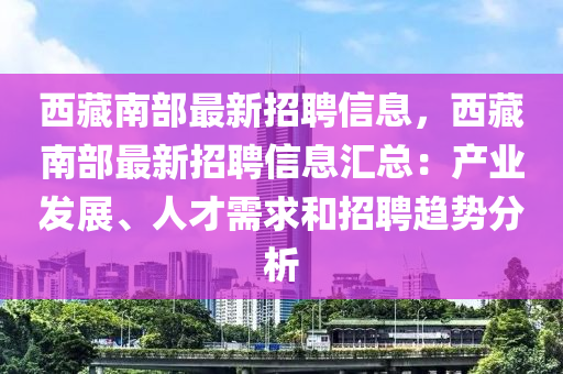 西藏南部最新招聘信息，西藏南部最新招聘信息汇总：产业发展、人才需求和招聘趋势分析
