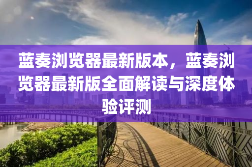蓝奏浏览器最新版本，蓝奏浏览器最新版全面解读与深度体验评测