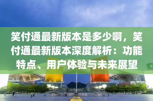 笑付通最新版本是多少啊，笑付通最新版本深度解析：功能特点、用户体验与未来展望