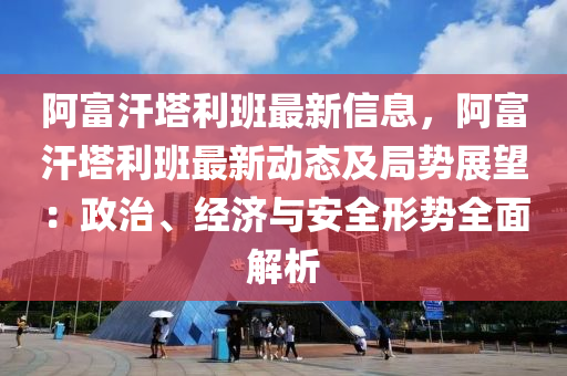 阿富汗塔利班最新信息，阿富汗塔利班最新动态及局势展望：政治、经济与安全形势全面解析