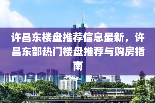 许昌东楼盘推荐信息最新，许昌东部热门楼盘推荐与购房指南