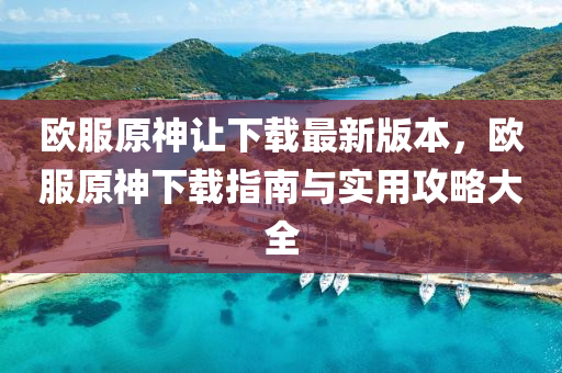 欧服原神让下载最新版本，欧服原神下载指南与实用攻略大全