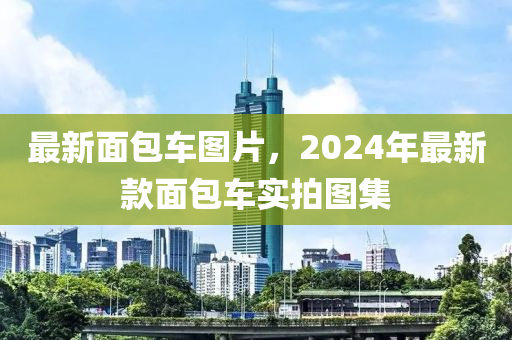 最新面包车图片，2024年最新款面包车实拍图集