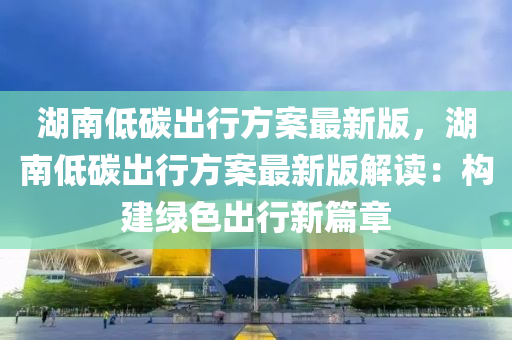 湖南低碳出行方案最新版，湖南低碳出行方案最新版解读：构建绿色出行新篇章